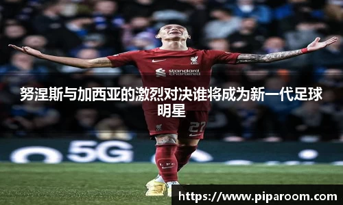 努涅斯与加西亚的激烈对决谁将成为新一代足球明星