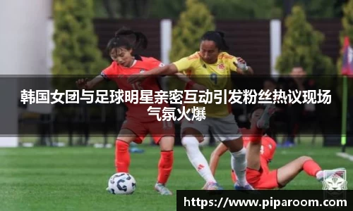 韩国女团与足球明星亲密互动引发粉丝热议现场气氛火爆