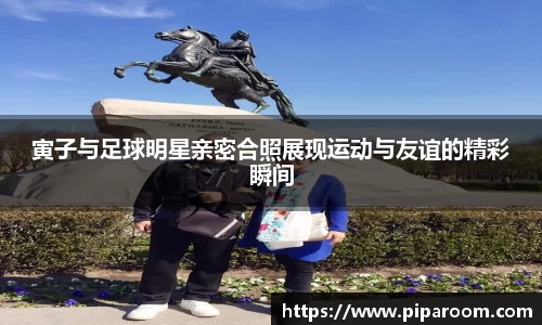 寅子与足球明星亲密合照展现运动与友谊的精彩瞬间